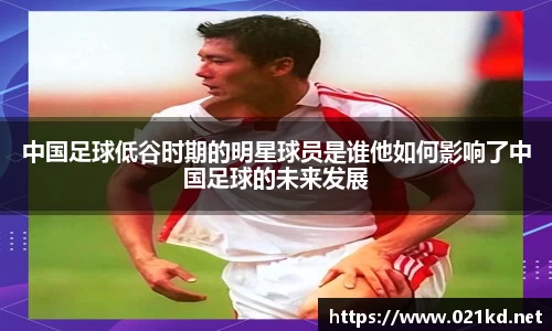 中国足球低谷时期的明星球员是谁他如何影响了中国足球的未来发展