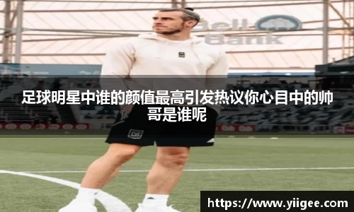 足球明星中谁的颜值最高引发热议你心目中的帅哥是谁呢